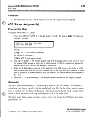 Page 589Automatic Call Distribution (ACD)
ACD Group6-23
Conditions
+z+Any ACD station can have a button assigned to view the calls in queue of any ACD group.
ACD Station Assignment(s)
Programming Steps
To program stations into a ACD group:
1Press the DISPLAY STAS 9-16 flexible button (FLASH 64, button #19). The following
message displays:
ACD5XXB ### ### ### ####Mf##########Where:
/
‘L.
[5Xx] = ACD Grp Number (558-565)
[B] = Page B parameters
[###I = ACD Station assignments
2The top left button in the flexible...