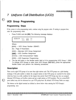 Page 593UCD Group Programming
Programming Steps
If the system is in the programming mode, continue using the program codes. If starting to program here,
enter the programming mode.
1Press FLASH and dial [60]. The following message displays:
l
UCD5XXA ALT OVR AN
AAA BB% CC
Where:
[5Xx] = UCD Group Number (550457)
[A] = Page A Parameters
[AAA] = Alternate UCD Group Assignment
[BBB] = UCD Overflow Assignment
[CCCC] = UCD Announcement Tables
[DDD] = UCD Supervisor Programming
zThe top left button in the flexible...