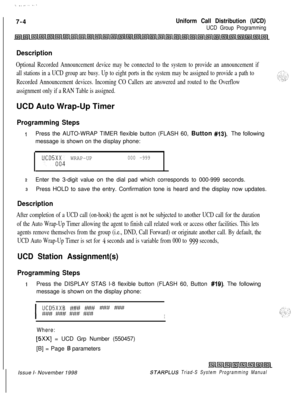 Page 596 I.._......7-4
Uniform Call Distribution (UCD)
UCD Group Programming
Description
Optional Recorded Announcement device may be connected to the system to provide an announcement if
all stations in a UCD group are busy. Up to eight ports in the system may be assigned to provide a path to
Recorded Announcement devices. Incoming CO Callers are answered and routed to the Overflow
assignment only if a RAN Table is assigned.UCD Auto Wrap-Up Timer
Programming Steps
IPress the AUTO-WRAP TIMER flexible button...