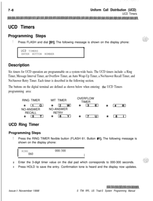 Page 598Uniform Call Distribution (UCD)
UCD Timers
UCD Timers
Programming Steps
1Press FLASH and dial [61]. The following message is shown on the display phone:
.
UCD TIMERS
ENTER BUTTON NUMBER
Description
Six timers for UCD operation are programmable on a system-wide basis. The UCD timers include: a Ring
Timer, Message Interval Timer, an Overflow Timer, an Auto Wrap-Up Timer, a No/Answer Recall Timer, and
No/Answer Retry Timer. Each timer is described in the following section.
The buttons on the digital...