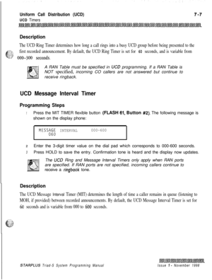 Page 599Uniform Call Distribution (UCD)
UCD Timers
Description
The UCD Ring Timer determines how long a call rings into a busy UCD group before being presented to the
6
21%first recorded announcement. By default, the UCD Ring Timer is set for 60 seconds, and is variable fromL^“.,..‘Ts’ 0@)-3()0 seconds.A RAN Table must be specified in 
UC0 programming. If a RAN Table is
NOT specified, incoming CO callers are not answered but continue to
receive ringback.
UCD Message Interval Timer
Programming Steps
1Press the...