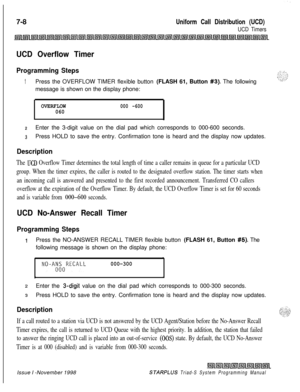 Page 6007-8Uniform Call Distribution (UCD)
UCD Timers
UCD Overflow Timer
Programming Steps
1Press the OVERFLOW TIMER flexible button (FLASH 61, Button #3). The following
message is shown on the display phone:
OVERFLOW000 -600060
zEnter the 3-digit value on the dial pad which corresponds to 000-600 seconds.
3Press HOLD to save the entry. Confirmation tone is heard and the display now updates.
Description
The UCD Overflow Timer determines the total length of time a caller remains in queue for a particular UCD...