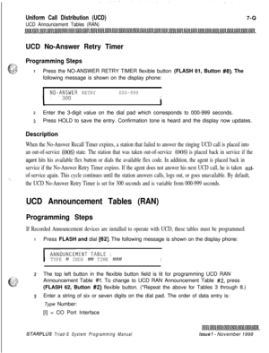 Page 601Uniform Call Distribution (UCD)
UCD Announcement Tables (RAN)7-Q
UCD No-Answer Retry Timer
=;i.
cProgramming Steps
_,. :.:,5’ .k..T,- *--g,.-IPress the NO-ANSWER RETRY TIMER flexible button (FLASH 61, Button #6). The
following message is shown on the display phone:
INO-A;;;ER RETRY000-999I
zEnter the 3-digit value on the dial pad which corresponds to 000-999 seconds.
3Press HOLD to save the entry. Confirmation tone is heard and the display now updates.
Description
When the No-Answer Recall Timer expires,...