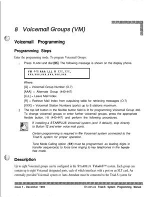 Page 605.4
.-:.-.1: I,:::.;.s’
-Voicemail Programming
Programming Steps
Enter the programming mode. To program Voicemail Groups:
1Press FLASH and dial [65]. The following message is shown on the display phone.
LlVM 
446 AAA LLL R XxX,XxX,xxx,xxx,xxx,xxx,xxx,xxx
Where:
[G] = Voicemail Group Number (O-7)
[AAA] = Alternate Group (440-447)
[LLL] = Leave Mail Index.
[R] = Retrieve Mail Index from outpulsing table for retrieving messages (O-7)
[XXX] = Voicemail Station Numbers (ports) up to 8 stations maximum.
2The...