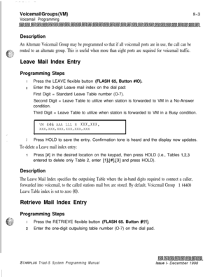 Page 607Voicemail Groups (VM)
Voicemail Programming8-3
Description
An Alternate Voicemail Group may be programmed so that if all voicemail ports are in use, the call can be
routed to an alternate group. This is useful when more than eight ports are required for voicemail traffic.
Leave Mail Index Entry
Programming StepsIPress the LEAVE flexible button (FLASH 65, Button #IO).
2Enter the 3-digit Leave mail index on the dial pad:
First Digit = Standard Leave Table number (O-7).
Second Digit = Leave Table to utilize...
