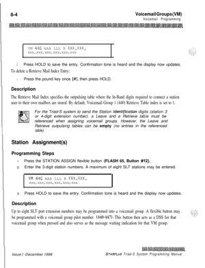 Page 6088-4Voicemail Groups (VM)
Voicemail ProgrammingVM 
446 AAA LLL R XxX,XxX,
xxx,xxx,xxx,xxx,xxx,xxx
.
3Press HOLD to save the entry. Confirmation tone is heard and the display now updates.
To delete a Retrieve Mail Index Entry:
1Press the pound key once [#I, then press HOLD.
Description
The Retrieve Mail Index specifies the outpulsing table where the In-Band digits required to connect a station
user to their own mailbox are stored. By default, Voicemail Group 1 (440) Retrieve Table index is set to 1.For the...