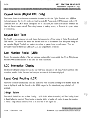 Page 622-36KEY STATION FEATURESKeyset Mode (Digital KTU Only)
Keyset Mode (Digital KTU Only)
This feature allows the station user to determine the mode in which the Digital Terminal with CT1 Box
(optional) operates. The five (5) modes are: Inactive mode, PC Phone mode, ATD Command mode, ATH
Command mode and CKTU mode. Through the use of a dial code, the station user can also determine the
baud rate for each mode selected. This setting is stored in back-up memory in the event of a power outage
or system reset....