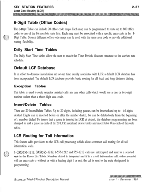 Page 63KEY STATION FEATURES
Least Cost Routing (LCR)2-37
6-Digit Table (Office Codes)The 6-Digit Table can include 20 office code maps. Each map can be programmed to route up to 800 office
g$$
codes to one of the 16 possible route lists. Each map must be associated with a specific area code in the 3-
-r’Digit Table. Several different office code maps can be used with the same area code to provide additional
routing flexibility.
Daily Start Time Tables
The Daily Start Time tables allow the user to match the Time...