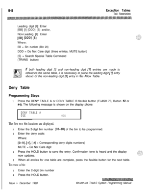 Page 624 I
9-8Exception Tables
Toll RestrictionLeading digit [I]: Enter
[BB] [I] [DDD] {S} and/or,
Non-Leading [I]: Enter
WI PW PI
Where:
BB = Bin number (Bin 20)DDD = Do Not Care digit (three entries, MUTE button)
{S} = Search Special Table Command
(TRANS button)
If both leading digit [I] and non-leading digit 
[I] entries are made to
reference the same table, it is necessary to place the leading digit 
[I] entry
ahead of the non-leading digit 
[I] entry in the Allow Table.
Deny Table
Programming Steps
1Press...