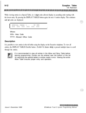 Page 6289-12Exception Tables
Toll Restriction
While viewing entries in a Special Table, six 3-digit codes allowed display in ascending order starting with
the lowest entry. By pressing the DISPLAY TABLES button again, the next 
6 entries display. This continues
until 
all codes are displayed.
I
SPECIAL TABLE 1AC XXXYYY YYY YYY YYY YYY YYY
IWhere:
XXX= Area Code
YYY= Allowed Office Code
Description
It is possible to view entries in the toll tables using the display on the Executive telephone. To view all
entries,...