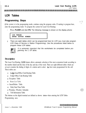 Page 632IIO-4Least Cost Routing (LCR)
LCR Tables
LCR Tables
Programming Steps
If the system is in the programming mode, continue using the program codes. If starting to program here,
enter the programming mode. To program the system for Least Cost Routing:
_., ; ‘._ ._ ,.i/. .. . . . . .
__
1Press FLASH and dial 
[75]. The following message is shown on the display phone:
LCR TABLES
ENTER BUTTON NUMBER
.
2There are eight tables which can be programmed here for LCR (you must also program
LCR Class of Service in...