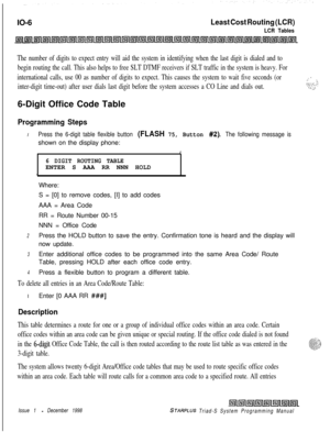 Page 634IO-6Least Cost Routing (LCR)
LCR Tables
The number of digits to expect entry will aid the system in identifying when the last digit is dialed and to
begin routing the call. This also helps to free SLT DTMF receivers if SLT traffic in the system is heavy. For
international calls, use 00 as number of digits to expect. This causes the system to wait five seconds (or
inter-digit time-out) after user dials last digit before the system accesses a CO Line and dials out.6-Digit Office Code Table
Programming...