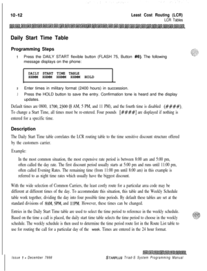 Page 640Least Cost Routing (LCR)
LCR Tables
Daily Start Time Table
Programming Steps
1Press the DAILY START flexible button (FLASH 75, Button #6). The following
message displays on the phone:
DAILY START TIME TABLEHHMM HHMM HHMM HHMM HOLD
2Enter times in military format (2400 hours) in succession.
3Press the HOLD button to save the entry. Confirmation tone is heard and the display
updates.
Default times are 0800, 1700,230O (8 AM, 5 PM, and 11 PM), and the fourth time is disabled (####).
To change a Start Time,...