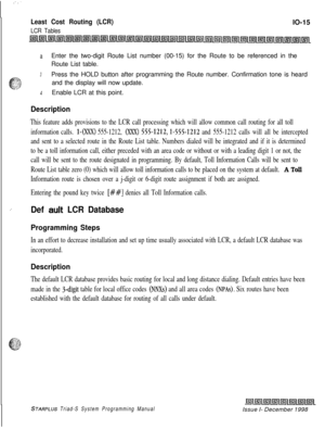 Page 643::
Least Cost Routing (LCR)
LCR TablesIO-15
aEnter the two-digit Route List number (00-15) for the Route to be referenced in the
Route List table.
3Press the HOLD button after programming the Route number. Confirmation tone is heard
and the display will now update.
4Enable LCR at this point.
Description
This feature adds provisions to the LCR call processing which will allow common call routing for all toll
information calls. 
I-(XXX) 555-1212, (K@ 555-1212,1-555-1212 and 555-1212 calls will all be...