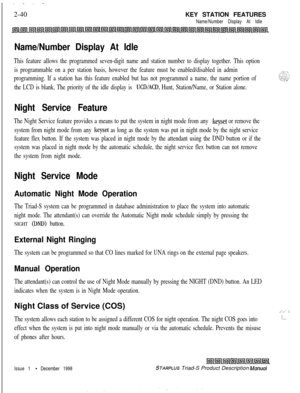 Page 66. . . .-2-40KEY STATION FEATURES
Name/Number Display At Idle
Name/Number Display At Idle
This feature allows the programmed seven-digit name and station number to display together. This option
is programmable on a per station basis, however the feature must be enabled/disabled in admin
programming. If a station has this feature enabled but has not programmed a name, the name portion of
the LCD is blank, The priority of the idle display is 
UCD/ACD, Hunt, Station/Name, or Station alone.
Night Service...