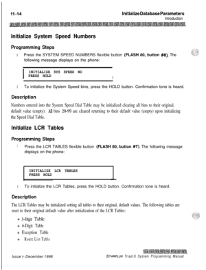 Page 658. .Initialize Database Parameters
Introduction
Initialize System Speed Numbers
Programming Steps
1Press the SYSTEM SPEED NUMBERS flexible button (FLASH 80, button #8). The
following message displays on the phone:
I
INITIALIZE SYS SPEED NO
PRESS HOLD
I
2To initialize the System Speed bins, press the HOLD button. Confirmation tone is heard.
Description
Numbers entered into the System Speed Dial Table may be initialized clearing all bins to their original,
default value (empty). 
All bins 20-99 are cleared...