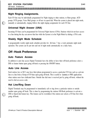 Page 67KEY STATION FEATURES
Off-Hook Preference2-41Night Ringing Assignments.
Each CO line may be individually programmed for Night ringing to other stations, to Hunt groups, ACD
groups, UCD groups, Voice Mail groups, or off-net via speed dial. When the system is placed into night mode,
manually or automatically, ringing follows the night ringing assignments for each CO line.
Universal Night Answer (UNA)
Incoming CO lines can be programmed for Universal Night Answer (UNA). Stations which do not have access
to a...