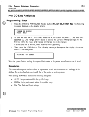 Page 673.~.
Print System Database Parameters12-5
IntroductionPrint CO Line Attributes
~~~ Programming Steps
G=..I.:, :’
. . ._...IPress the CO LINE ATTRIBUTES flexible button (FLASH 85, button #2). The following
message displays on the display phone:
PRINT CO LINES
PRESS HOLD
2To print the data for ALL CO Lines, press the HOLD button. To print CO Line data for a
specified CO Line Range, enter 6 digits to specify the CO Line 
.Range (3 digits for the
first line within the range and 3 digits for the last line in...