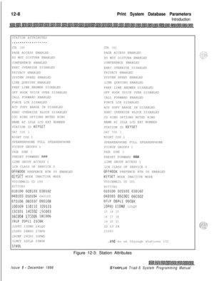 Page 67612-8Print System Database Parameters
IntroductionSTATION ATTRIBUTES
________.__--.....
STA 100PAGE ACCESS ENABLED
DO NOT DISTURB ENABLED
CONFERENCE ENABLED
EXEC OVERRIDE DISABLED
PRIVACY ENABLED
SYSTEM SPEED ENABLED
LINE QUEUING ENABLED
PREF LINE ANSWER DISABLED
OFF HOOK VOICE OVER DISABLED
CALL FORWARD ENABLED
FORCE LCR DISABLED
ACD SUPV BARGE IN DISABLED
EXEC OVERRIDE BLOCK DISABLED
COC RING OPTIONS MUTED RING
NAME AT IDLE LCD EXT NUMBER
STATION ID 
KEYSET
DAY COS 1NIGHT COS 1
SPEAKERPHONE FULL...