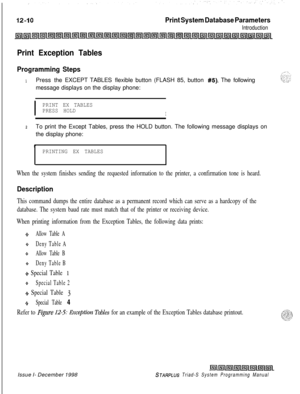 Page 678Print System Database Parameters
Introduction
Print Exception Tables
Programming Steps_-.. ..,“
1Press the EXCEPT TABLES flexible button (FLASH 85, button #5). The following‘~~%~~message displays on the display phone:
I
PRINT EX TABLES
PRESS HOLD
I
2To print the Except Tables, press the HOLD button. The following message displays on
the display phone:
PPRINTING EX TABLES
When the system finishes sending the requested information to the printer, a confirmation tone is heard.
Description
This command dumps...