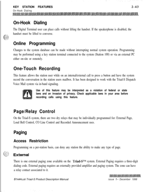 Page 69KEY STATION FEATURESOn-Hook Dialing2-43
On-Hook Dialing
The Digital Terminal user can place calls without lifting the handset. If the speakerphone is disabled, the
..: 1.
6::
handset must be lifted to converse..., .-.._.._.Ls... . .
Online Programming
Changes to the system database can be made without interrupting normal system operation. Programming
may be performed using a key station terminal connected to the system (Station 100) or via an external PC
either on-site or remotely.
One-Touch Recording...