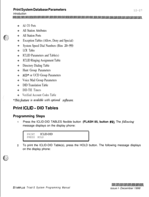 Page 695Print System Database Parameters
introduction
12-27
Ail CO Ports
All Station Attributes
All Station Ports
Exception Tables (Allow, Deny and Special)
System Speed Dial Numbers (Bins 
20-99)
LCR Tables
ICLID Parameters and Table(s)
ICLID Ringing Assignment Table
Directory Dialing Table
Hunt Group Parameters
ACD* or UCD Group Parameters
Voice Mail Group Parameters
DID Translation Table
DID-TIE Timers
Verified Account Codes Table
“Thisfeature is available with optional sojhare.Print 
ICLID - DID Tables...