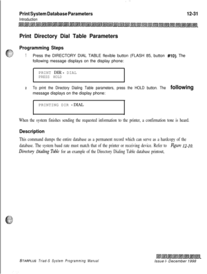 Page 699Print System Database Parameters
Introduction
12-31
Print Directory Dial Table Parameters
Programming Steps
1Press the DIRECTORY DIAL TABLE flexible button (FLASH 85, button #lo). The
following message displays on the display phone:
PRINT DIR 
- DIALPRESS HOLD
2To print the Directory Dialing Table parameters, press the HOLD button. The followingmessage displays on the display phone:
PRINTING DIR 
- DIAL
.
When the system finishes sending the requested information to the printer, a confirmation tone is...