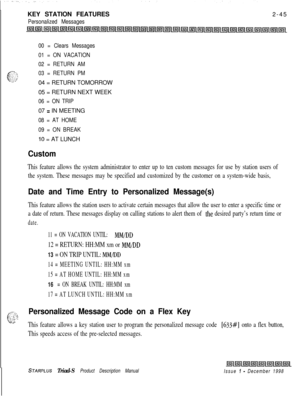 Page 71KEY STATION FEATURESPersonalized Messages2-45
00 = Clears Messages
01 = ON VACATION
02 = RETURN AM
03 = RETURN PM04 = RETURN TOMORROW
05 = RETURN NEXT WEEK
06 = ON TRIP07 
= IN MEETING
08 = AT HOME
09 = ON BREAK
10 = AT LUNCH
Custom
This feature allows the system administrator to enter up to ten custom messages for use by station users of
the system. These messages may be specified and customized by the customer on a system-wide basis,
Date and Time Entry to Personalized Message(s)
This feature allows...