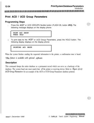 Page 702.:
12-34Print System Database ParametersIntroduction
Print ACD / UCD Group Parameters
Programming Steps
1Press the ACD* or UCD GROUPS flexible button (FLASH 85, button #12). The
following message displays on the display phone:
PRINT ACD GROUP
PRESS HOLD
2To print data for the ACD* or UCD Group Parameters, press the HOLD button. The
following display displays on the display phone:
PRINTING ACD GROUP
.
When the system finishes sending the requested information to the printer, a confirmation tone is heard....