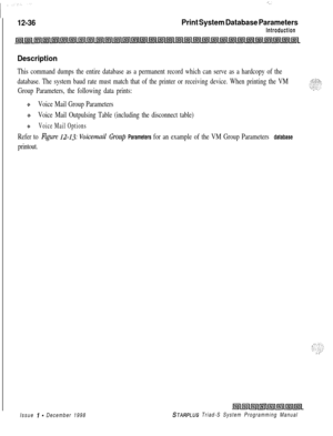 Page 70412-36Print System Database Parameters
Introduction
Description
This command dumps the entire database as a permanent record which can serve as a hardcopy of the
database. The system baud rate must match that of the printer or receiving device. When printing the VM
Group Parameters, the following data prints:
+Voice Mail Group Parameters
QVoice Mail Outpulsing Table (including the disconnect table)
*Voice Mail Options
Refer to Figure 12-1.33: Voicemail Group Parameters for an example of the VM Group...