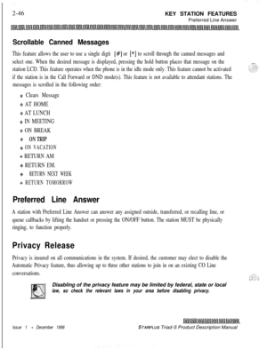 Page 72: ;.:2-46
KEY STATION FEATURES
Preferred Line Answer
Scrollable Canned Messages
This feature allows the user to use a single digit [#I or [*I to scroll through the canned messages and
select one. When the desired message is displayed, pressing the hold button places that message on the
station LCD. This feature operates when the phone is in the idle mode only. This feature cannot be activated
if the station is in the Call Forward or DND mode(s). This feature is not available to attendant stations. The...