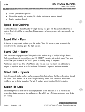 Page 76:
2-50KEY STATION FEATURESSpeed Bins/Chaining
oNormal speakerphone operation.
+Disabled for outgoing and incoming CO calls but handsfree on intercom allowed.
+sHeadset operation allowed.
Speed Bins/Chaining
Speed dial bins may be chained together by simply pressing one speed bin, then another and another as
required. This is helpful for accessing Long Distance carriers or banking services when account codes may
be required.
Speed Dial - Flash
A flash can be programmed within a speed dial number. When...