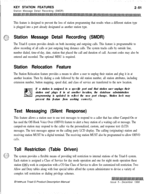 Page 77KEY STATION FEATURESStation Message Detail Recording (SMDR)
This feature is designed to prevent the loss of station programming that results when a different station type
is plugged into a port already designated as another station type.
‘T;=---Station Message Detail Recording (SMDR)
The Triad-S system provides details on both incoming and outgoing calls. This feature is programmable to
allow recording of all calls or just outgoing long distance calls. The system tracks calls by outside line,
number...