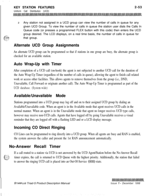 Page 79. . .KEY STATION FEATURES
Uniform Call Distribution (UCD)2-53
2Any station not assigned in a UCD group can view the number of calls in queue for any
given UCD Group. To view the number of calls in queue the station user dials the Calls In
Queue code (or presses a programmed FLEX button with this code) then enters the UCD
group desired. The LCD displays, on a real time basis, the number of calls in queue for
that group.
Alternate UCD Group Assignments
An alternate UCD group can be programmed so that if...