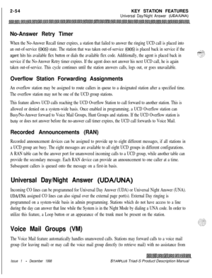 Page 80 I
2-54KEY STATION FEATURESUniversal Day/Night Answer (UDAIUNA)
No-Answer Retry Timer
When the No-Answer Recall timer expires, a station that failed to answer the ringing UCD call is placed into
an out-of-service 
(00s) state. The station that was taken out-of-service (00s) is placed back in service if the
agent hits his available flex button or dials the available flex code. Additionally, the agent is placed back in
service if the No-Answer Retry timer expires. If the agent does not answer his next UCD...