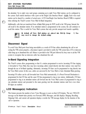 Page 81KEY STATION FEATURESVoice Mail Groups (VM)2-55
the attendant. Up to eight voice mail groups containing up to eight Voice Mail stations can be configured in
the system. Each station interfaces with a port on the Single Line Interface Board 
(SLIB). Each voice mail
station can be shared by a number of actual users. A CO Line/Single Line Interface Board (CSIB) is required
when utilizing the Triad-S system Voice Mail In-Band integration,
Additionally, calls that are transferred from 
aVoice Mail group do NOT...