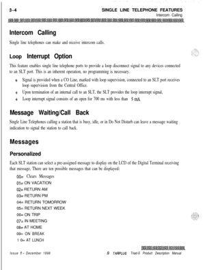Page 96SINGLE LINE TELEPHONE FEATURESIntercom Calling
Intercom Calling
Single line telephones can make and receive intercom calls.
Loop Interrupt Option
This feature enables single line telephone ports to provide a loop disconnect signal to any devices connected
to an SLT port. This is an inherent operation, no programming is necessary.
J*Signal is provided when a CO Line, marked with loop supervision, connected to an SLT port receives
loop supervision from the Central Office.
$Upon termination of an internal...