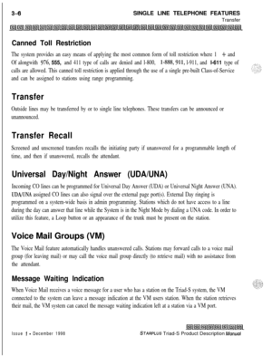 Page 98SINGLE LINE TELEPHONE FEATURES
TransferCanned Toll Restriction
The system provides an easy means of applying the most common form of toll restriction where 1 + and
Of alongwith 
976, 555, and 411 type of calls are denied and l-800, l-888,911, l-911, and l-611 type of
calls are allowed. This canned toll restriction is applied through the use of a single pre-built Class-of-Service
and can be assigned to stations using range programming.
Transfer
Outside lines may be transferred by or to single line...