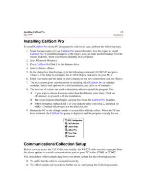 Page 15Installing CallSort Pro1-5
May 1999Installation
Installing CallSort Pro
To install CallSort Pro on the PC designated to collect call data, perform the following steps.
1. Make backup copies of your CallSort Pro master diskettes. Use the copies to install 
CallSort Pro. If something happens to the copies, you can make another backup from the 
master diskettes. Store your master diskettes in a safe place.
2. Start Microsoft Windows.
3. Place CallSort Pro Disk 1 in the diskette drive.
4. Select , .
5. In...