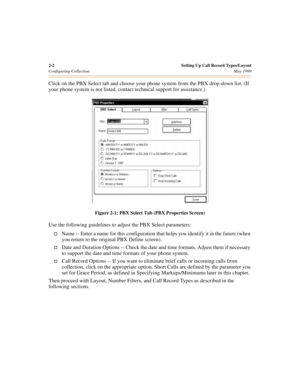 Page 202-2 Setting Up Call Record Types/Layout
Configuring CollectionMay 1999
Click on the PBX Select tab and choose your phone system from the PBX drop-down list. (If 
your phone system is not listed, contact technical support for assistance.) 
Figure 2-1: PBX Select Tab (PBX Properties Screen)
Use the following guidelines to adjust the PBX Select parameters:
†Name -- Enter a name for this configuration that helps you identify it in the future (when 
you return to the original PBX Define screen).
†Date and...