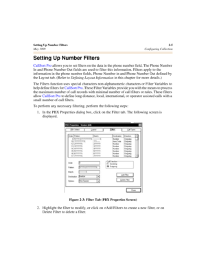 Page 23Setting Up Number Filters2-5
May 1999Configuring Collection
Setting Up Number Filters
CallSort Pro allows you to set filters on the data in the phone number field. The Phone Number 
In and Phone Number Out fields are used to filter this information. Filters apply to the 
information in the phone number fields, Phone Number in and Phone Number Out defined by 
the Layout tab. (Refer to 
Defining Layout Information in this chapter for more details.)
The Filters function uses special characters...