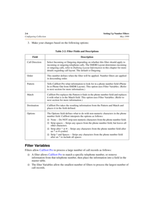 Page 242-6Setting Up Number Filters
Configuring CollectionMay 1999
3. Make your changes based on the following options:
Filter Variables
Filters allow CallSort Pro to process a large number of call records as follows:
†A filter allows CallSort Pro to match a specific telephone number, or remove 
information from that telephone number, then place the information into a field in the 
master table.
†The filter Variables allow the smallest number of filters to process the largest number of 
call records.
Table 2-2:...
