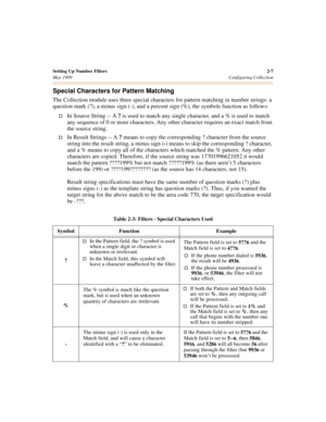 Page 25Setting Up Number Filters2-7
May 1999Configuring Collection
Special Characters for Pattern Matching
The Collection module uses three special characters for pattern matching in number strings: a 
question mark (?), a minus sign (-), and a percent sign (%), the symbols function as follows:
†In Source String -- A 
? is used to match any single character, and a % is used to match 
any sequence of 0 or more characters. Any other character requires an exact match from 
the source string. 
†In Result Strings --...