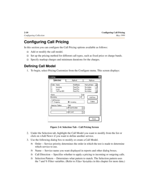 Page 282-10Configuring Call Pricing
Configuring CollectionMay 1999
Configuring Call Pricing
In this section you can configure the Call Pricing options available as follows:
†Add or modify the call model.
†Set up the pricing method for different call types, such as fixed price or charge bands.
†Specify markup charges and minimum durations for the charges.
Defining Call Model
1. To begin, select Pricing Customize from the Configure menu. This screen displays:
Figure 2-4: Selection Tab - Call Pricing Screen
2....