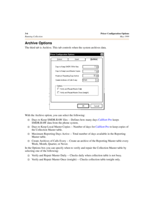 Page 423-6Pricer Configuration Options
Running CollectionMay 1999
Archive Options
The third tab is Archive. This tab controls when the system archives data.
 
With the Archive option, you can select the following:
†Days to Keep SMDR.RAW files -- Defines how many days CallSort Pro keeps 
SMDR.RAW data from the phone system.
†Days to Keep Local Master Copies -- Number of days for CallSort Pro to keep copies of 
the Collection Master table.
†Maximum Reporting Days Active -- Total number of days available in the...