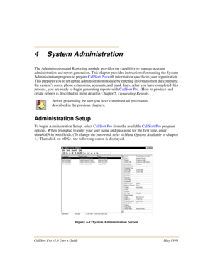 Page 43CallSort Pro v3.0 User’s Guide May 1999
4 System Administration
The Administration and Reporting module provides the capability to manage account 
administration and report generation. This chapter provides instructions for running the System 
Administration program to prepare CallSort Pro with information specific to your organization. 
This prepares you to set up the Administration module by entering information on the company, 
the system’s users, phone extensions, accounts, and trunk lines. After you...