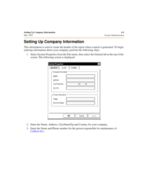 Page 45Setting Up Company Information 4-3
May 1999System Administration
Setting Up Company Information
This information is used to create the header of the report when a report is generated. To begin 
entering information about your company, perform the following steps:
1. Select System Properties from the File menu, then select the General tab at the top of the 
screen. The following screen is displayed:
2. Enter the Name, Address, City/State/Zip and Country for your company.
3. Enter the Name and Phone number...