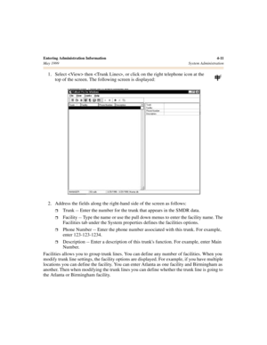 Page 53Entering Administration Information 4-11
May 1999System Administration
1. Select  then , or click on the right telephone icon at the 
top of the screen. The following screen is displayed:
2. Address the fields along the right-hand side of the screen as follows:
ˆTrunk -- Enter the number for the trunk that appears in the SMDR data.
ˆFacility -- Type the name or use the pull down menus to enter the facility name. The 
Facilities tab under the System properties defines the facilities options.
ˆPhone Number...