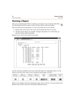 Page 585-4Running a Report
Generating ReportsMay 1999
Running a Report
Once you’ve adjusted report filters as needed, you’re ready to run your reports. Select Run 
from the Reports pull-down menu, or press the Play button on the icon toolbar.
Once the report has been generated, it is sent to the output device you selected.
†Reports that are first sent to the screen can be printed after they are viewed.
†All other report outputs, for example: sending to the printer or to a file format, go 
directly into that...