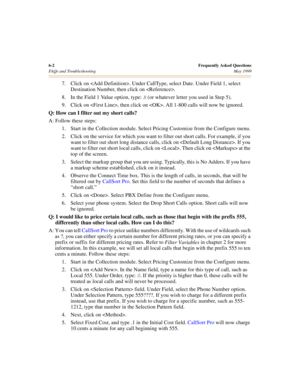 Page 626-2Frequently Asked Questions
FAQs and Troubleshooting May 1999
7. Click on . Under CallType, select Date. Under Field 1, select 
Destination Number, then click on .
8. In the Field 1 Value option, type: 
X (or whatever letter you used in Step 5). 
9. Click on , then click on . All 1-800 calls will now be ignored.
Q: How can I filter out my short calls?
A: Follow these steps:
1. Start in the Collection module. Select Pricing Customize from the Configure menu.
2. Click on the service for which you want to...